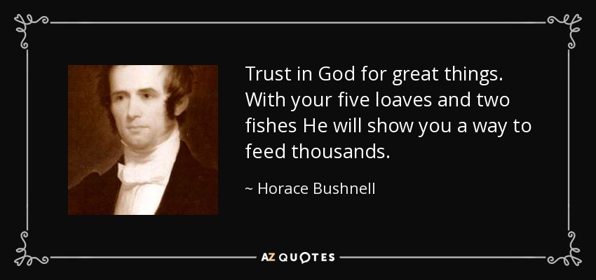 Trust in God for great things. With your five loaves and two fishes He will show you a way to feed thousands. - Horace Bushnell