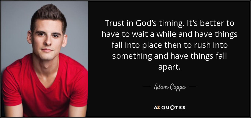 Trust in God's timing. It's better to have to wait a while and have things fall into place then to rush into something and have things fall apart. - Adam Cappa