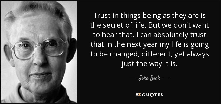 Trust in things being as they are is the secret of life. But we don't want to hear that. I can absolutely trust that in the next year my life is going to be changed, different, yet always just the way it is. - Joko Beck