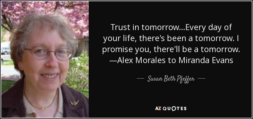 Trust in tomorrow...Every day of your life, there's been a tomorrow. I promise you, there'll be a tomorrow. —Alex Morales to Miranda Evans - Susan Beth Pfeffer