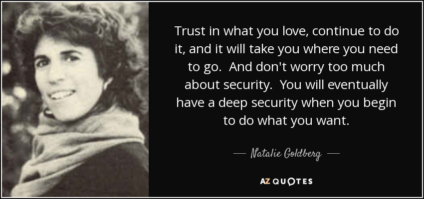 Trust in what you love, continue to do it, and it will take you where you need to go. And don't worry too much about security. You will eventually have a deep security when you begin to do what you want. - Natalie Goldberg