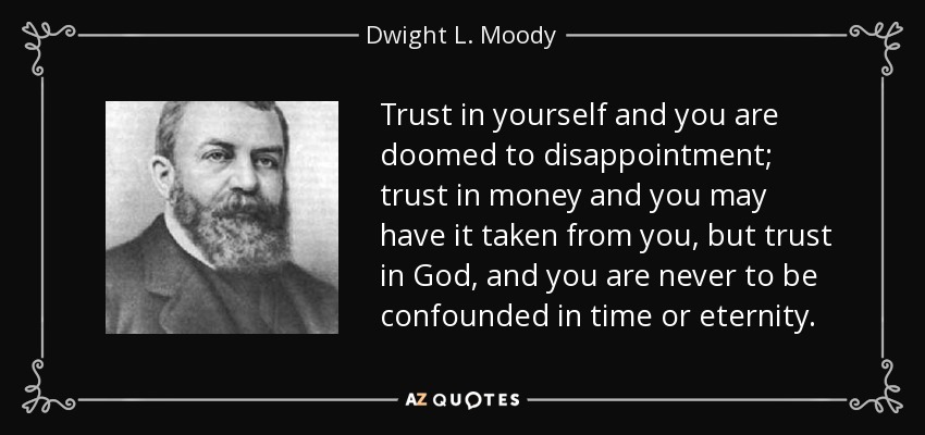 Trust in yourself and you are doomed to disappointment; trust in money and you may have it taken from you, but trust in God, and you are never to be confounded in time or eternity. - Dwight L. Moody