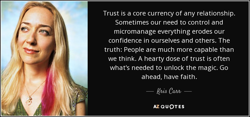 Trust is a core currency of any relationship. Sometimes our need to control and micromanage everything erodes our confidence in ourselves and others. The truth: People are much more capable than we think. A hearty dose of trust is often what's needed to unlock the magic. Go ahead, have faith. - Kris Carr