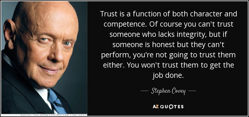 Trust is a function of both character and competence. Of course you can't trust someone who lacks integrity, but if someone is honest but they can't perform, you're not going to trust them either. You won't trust them to get the job done. - Stephen Covey
