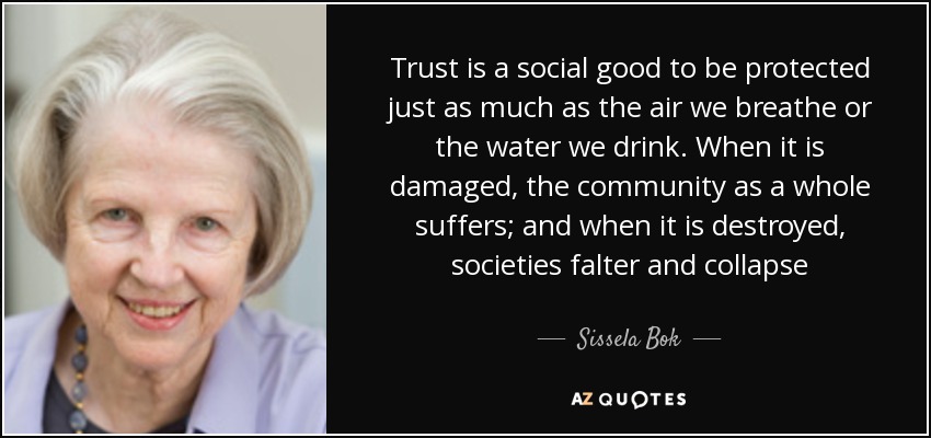 Trust is a social good to be protected just as much as the air we breathe or the water we drink. When it is damaged, the community as a whole suffers; and when it is destroyed, societies falter and collapse - Sissela Bok