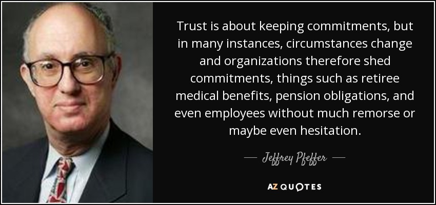 Trust is about keeping commitments, but in many instances, circumstances change and organizations therefore shed commitments, things such as retiree medical benefits, pension obligations, and even employees without much remorse or maybe even hesitation. - Jeffrey Pfeffer