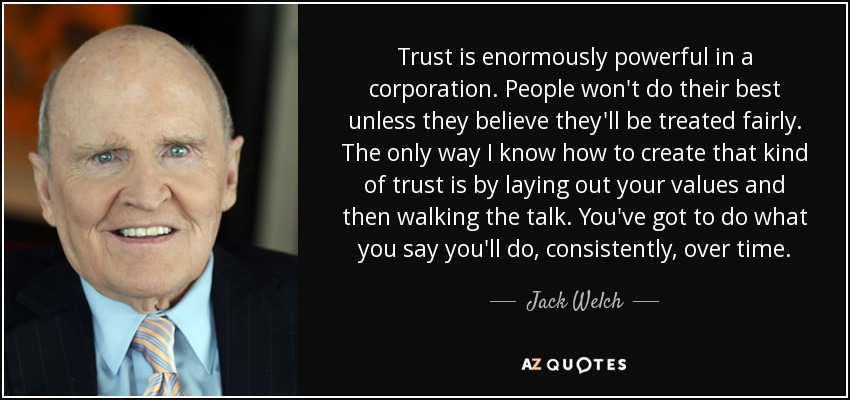 Trust is enormously powerful in a corporation. People won't do their best unless they believe they'll be treated fairly. The only way I know how to create that kind of trust is by laying out your values and then walking the talk. You've got to do what you say you'll do, consistently, over time. - Jack Welch