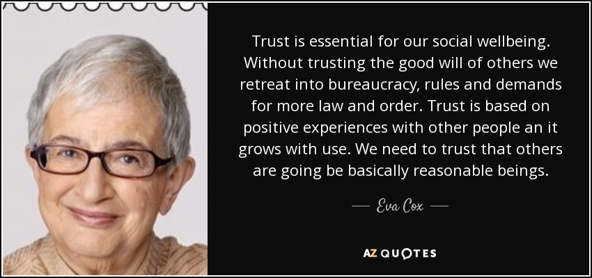Trust is essential for our social wellbeing. Without trusting the good will of others we retreat into bureaucracy, rules and demands for more law and order. Trust is based on positive experiences with other people an it grows with use. We need to trust that others are going be basically reasonable beings. - Eva Cox
