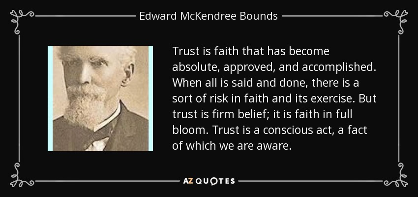 Trust is faith that has become absolute, approved, and accomplished. When all is said and done, there is a sort of risk in faith and its exercise. But trust is firm belief; it is faith in full bloom. Trust is a conscious act, a fact of which we are aware. - Edward McKendree Bounds