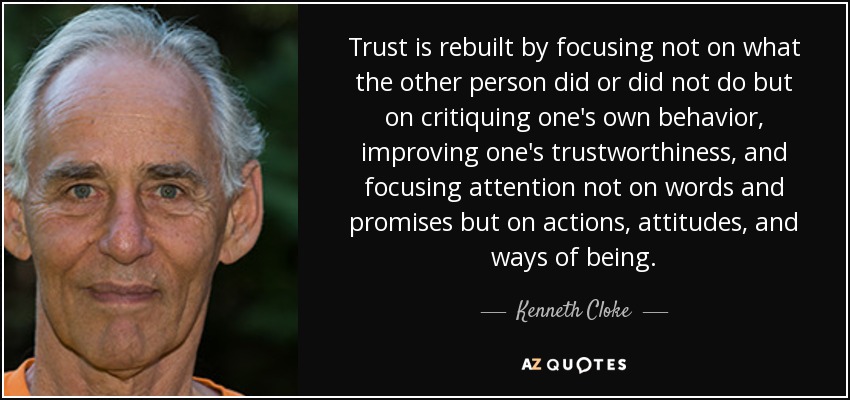 Trust is rebuilt by focusing not on what the other person did or did not do but on critiquing one's own behavior, improving one's trustworthiness, and focusing attention not on words and promises but on actions, attitudes, and ways of being. - Kenneth Cloke