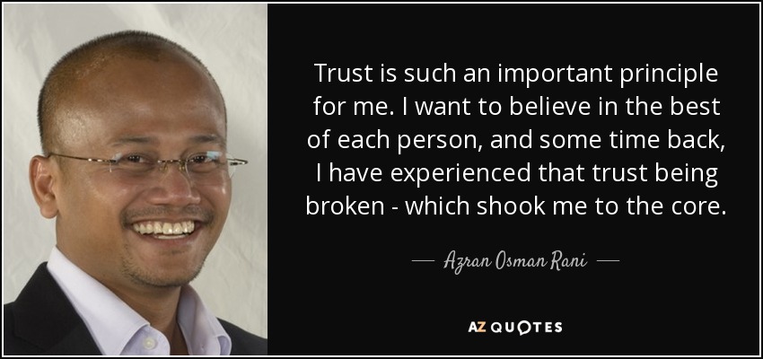 Trust is such an important principle for me. I want to believe in the best of each person, and some time back, I have experienced that trust being broken - which shook me to the core. - Azran Osman Rani