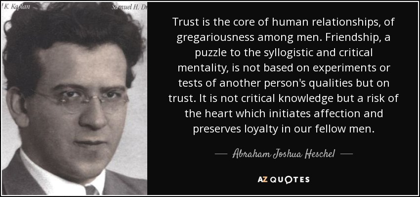 Trust is the core of human relationships, of gregariousness among men. Friendship, a puzzle to the syllogistic and critical mentality, is not based on experiments or tests of another person's qualities but on trust. It is not critical knowledge but a risk of the heart which initiates affection and preserves loyalty in our fellow men. - Abraham Joshua Heschel