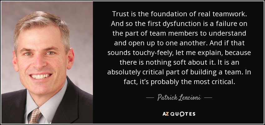 Trust is the foundation of real teamwork. And so the first dysfunction is a failure on the part of team members to understand and open up to one another. And if that sounds touchy-feely, let me explain, because there is nothing soft about it. It is an absolutely critical part of building a team. In fact, it’s probably the most critical. - Patrick Lencioni