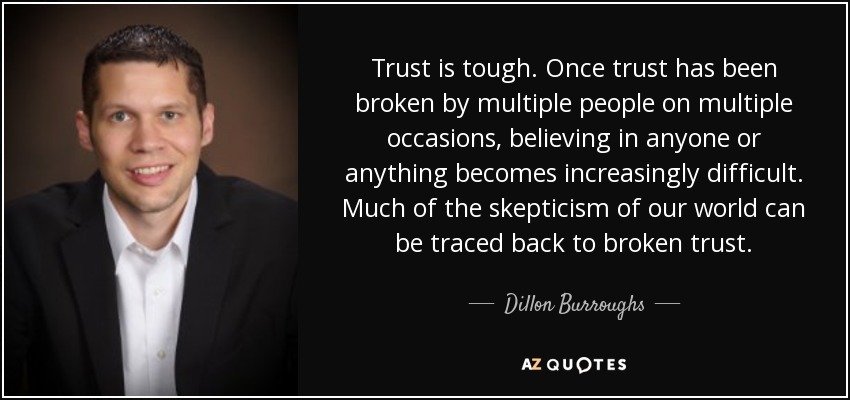 Trust is tough. Once trust has been broken by multiple people on multiple occasions, believing in anyone or anything becomes increasingly difficult. Much of the skepticism of our world can be traced back to broken trust. - Dillon Burroughs