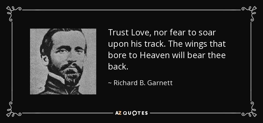 Trust Love, nor fear to soar upon his track. The wings that bore to Heaven will bear thee back. - Richard B. Garnett
