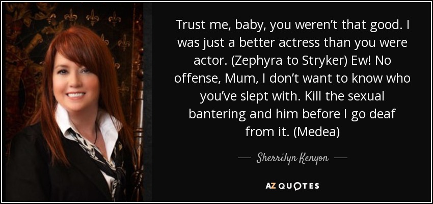 Trust me, baby, you weren’t that good. I was just a better actress than you were actor. (Zephyra to Stryker) Ew! No offense, Mum, I don’t want to know who you’ve slept with. Kill the sexual bantering and him before I go deaf from it. (Medea) - Sherrilyn Kenyon