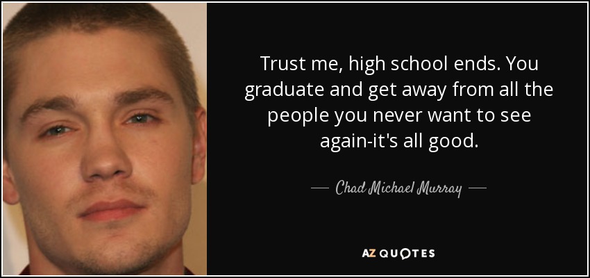 Trust me, high school ends. You graduate and get away from all the people you never want to see again-it's all good. - Chad Michael Murray