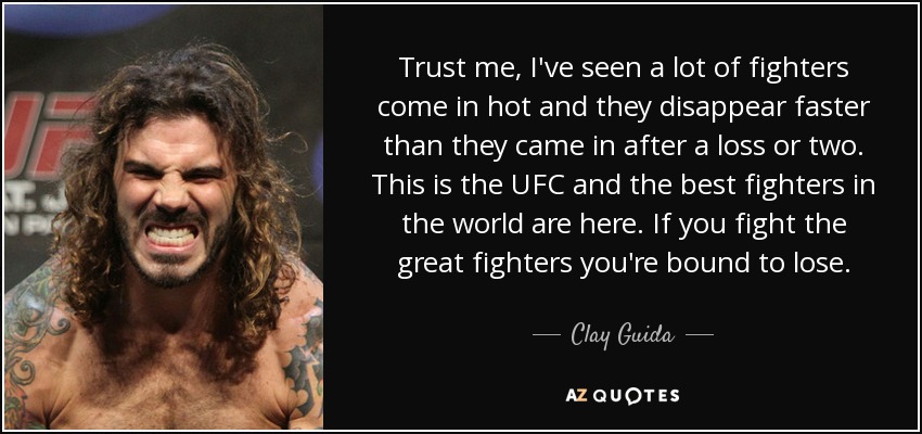 Trust me, I've seen a lot of fighters come in hot and they disappear faster than they came in after a loss or two. This is the UFC and the best fighters in the world are here. If you fight the great fighters you're bound to lose. - Clay Guida
