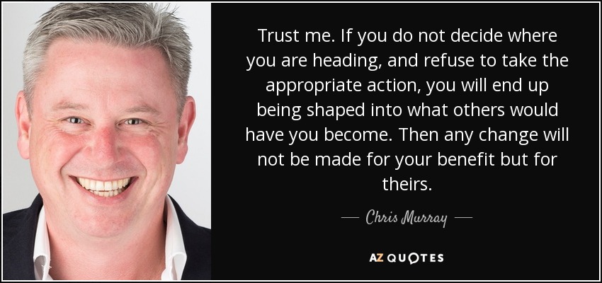 Trust me. If you do not decide where you are heading, and refuse to take the appropriate action, you will end up being shaped into what others would have you become. Then any change will not be made for your benefit but for theirs. - Chris Murray
