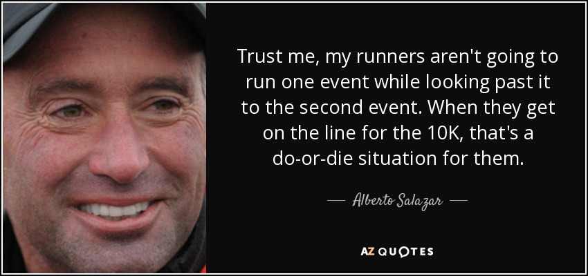 Trust me, my runners aren't going to run one event while looking past it to the second event. When they get on the line for the 10K, that's a do-or-die situation for them. - Alberto Salazar