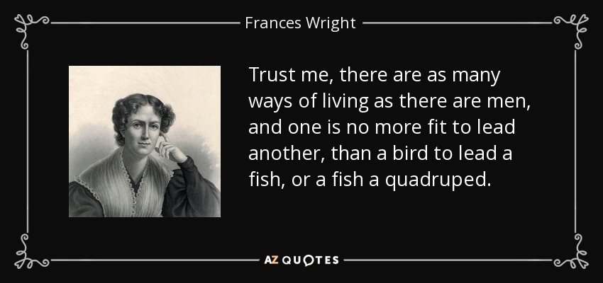 Trust me, there are as many ways of living as there are men, and one is no more fit to lead another, than a bird to lead a fish, or a fish a quadruped. - Frances Wright