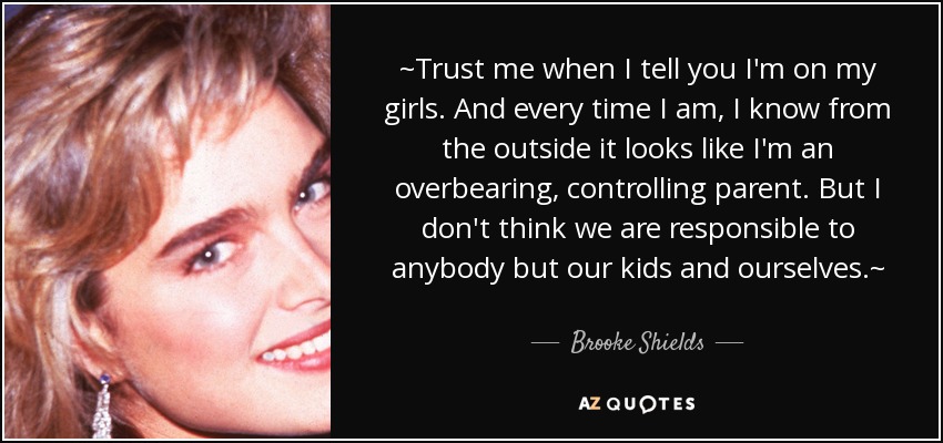 ~Trust me when I tell you I'm on my girls. And every time I am, I know from the outside it looks like I'm an overbearing, controlling parent. But I don't think we are responsible to anybody but our kids and ourselves.~ - Brooke Shields