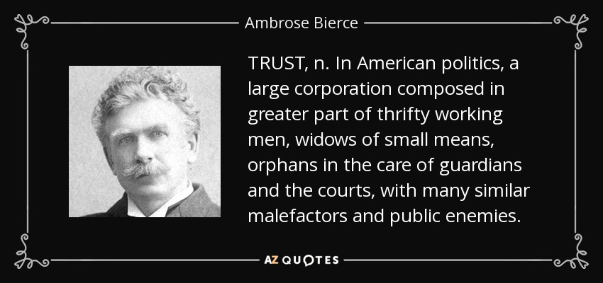 TRUST, n. In American politics, a large corporation composed in greater part of thrifty working men, widows of small means, orphans in the care of guardians and the courts, with many similar malefactors and public enemies. - Ambrose Bierce