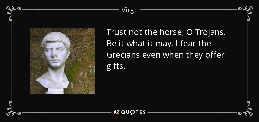 Trust not the horse, O Trojans. Be it what it may, I fear the Grecians even when they offer gifts. - Virgil