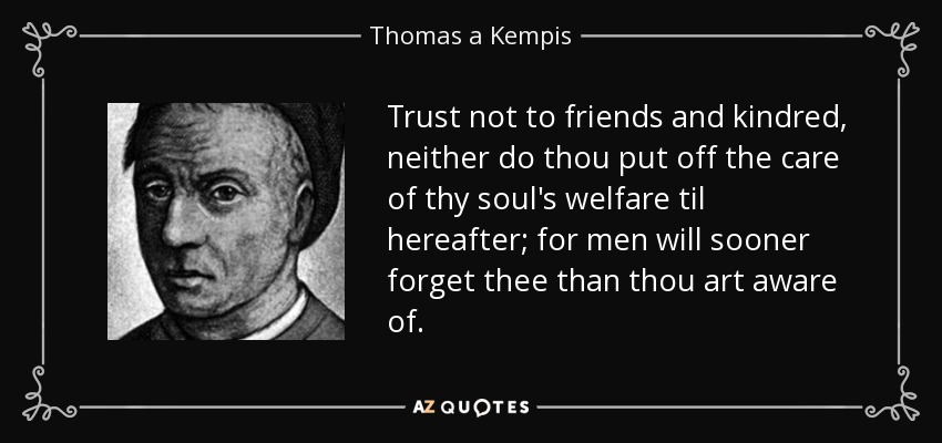 Trust not to friends and kindred, neither do thou put off the care of thy soul's welfare til hereafter; for men will sooner forget thee than thou art aware of. - Thomas a Kempis