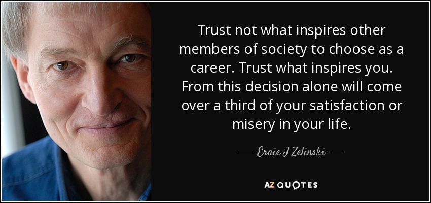 Trust not what inspires other members of society to choose as a career. Trust what inspires you. From this decision alone will come over a third of your satisfaction or misery in your life. - Ernie J Zelinski