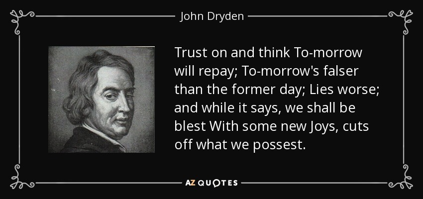 Trust on and think To-morrow will repay; To-morrow's falser than the former day; Lies worse; and while it says, we shall be blest With some new Joys, cuts off what we possest. - John Dryden