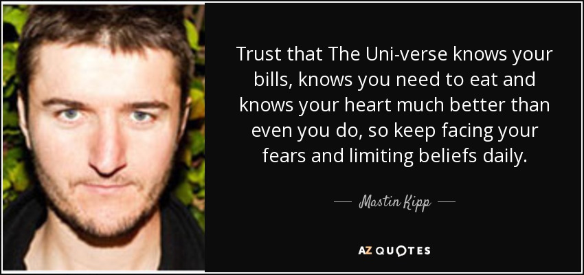 Trust that The Uni-verse knows your bills, knows you need to eat and knows your heart much better than even you do, so keep facing your fears and limiting beliefs daily. - Mastin Kipp