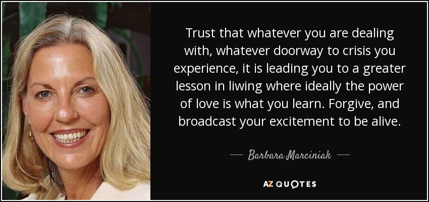 Trust that whatever you are dealing with, whatever doorway to crisis you experience, it is leading you to a greater lesson in liwing where ideally the power of love is what you learn. Forgive, and broadcast your excitement to be alive. - Barbara Marciniak