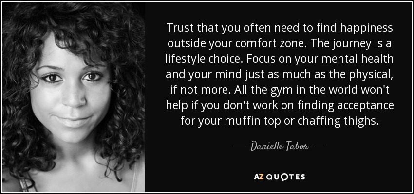 Trust that you often need to find happiness outside your comfort zone. The journey is a lifestyle choice. Focus on your mental health and your mind just as much as the physical, if not more. All the gym in the world won't help if you don't work on finding acceptance for your muffin top or chaffing thighs. - Danielle Tabor