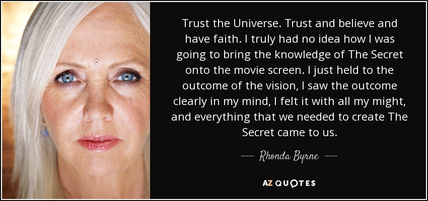 Trust the Universe. Trust and believe and have faith. I truly had no idea how I was going to bring the knowledge of The Secret onto the movie screen. I just held to the outcome of the vision, I saw the outcome clearly in my mind, I felt it with all my might, and everything that we needed to create The Secret came to us. - Rhonda Byrne