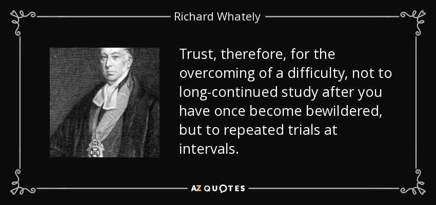 Trust, therefore, for the overcoming of a difficulty, not to long-continued study after you have once become bewildered, but to repeated trials at intervals. - Richard Whately