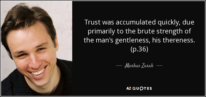 Trust was accumulated quickly, due primarily to the brute strength of the man's gentleness, his thereness. (p.36) - Markus Zusak