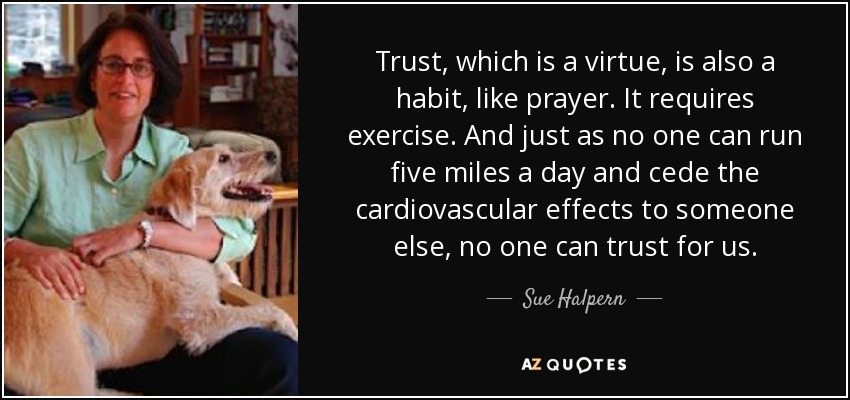 Trust, which is a virtue, is also a habit, like prayer. It requires exercise. And just as no one can run five miles a day and cede the cardiovascular effects to someone else, no one can trust for us. - Sue Halpern