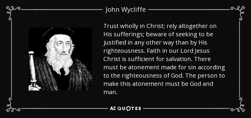 Trust wholly in Christ; rely altogether on His sufferings; beware of seeking to be justified in any other way than by His righteousness. Faith in our Lord Jesus Christ is sufficient for salvation. There must be atonement made for sin according to the righteousness of God. The person to make this atonement must be God and man. - John Wycliffe
