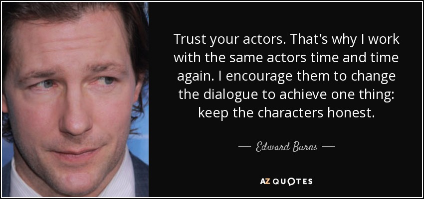 Trust your actors. That's why I work with the same actors time and time again. I encourage them to change the dialogue to achieve one thing: keep the characters honest. - Edward Burns