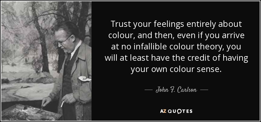 Trust your feelings entirely about colour, and then, even if you arrive at no infallible colour theory, you will at least have the credit of having your own colour sense. - John F. Carlson