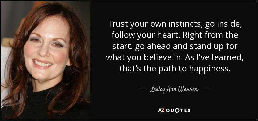 Trust your own instincts, go inside, follow your heart. Right from the start. go ahead and stand up for what you believe in. As I've learned, that's the path to happiness. - Lesley Ann Warren