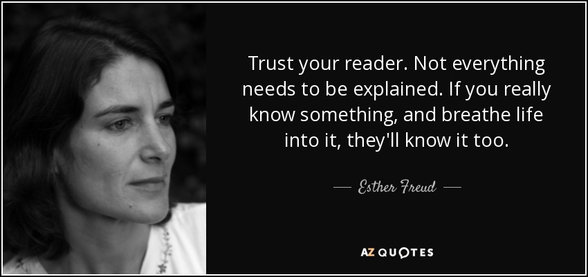 Trust your reader. Not everything needs to be explained. If you really know something, and breathe life into it, they'll know it too. - Esther Freud