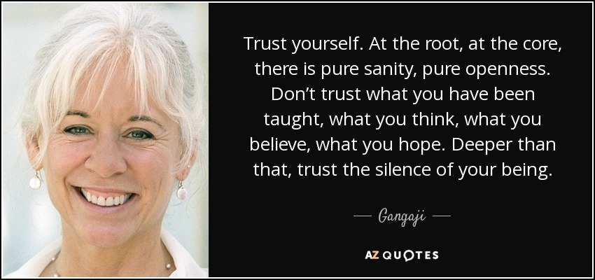 Trust yourself. At the root, at the core, there is pure sanity, pure openness. Don’t trust what you have been taught, what you think, what you believe, what you hope. Deeper than that, trust the silence of your being. - Gangaji