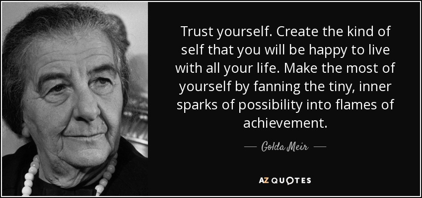 Trust yourself. Create the kind of self that you will be happy to live with all your life. Make the most of yourself by fanning the tiny, inner sparks of possibility into flames of achievement. - Golda Meir
