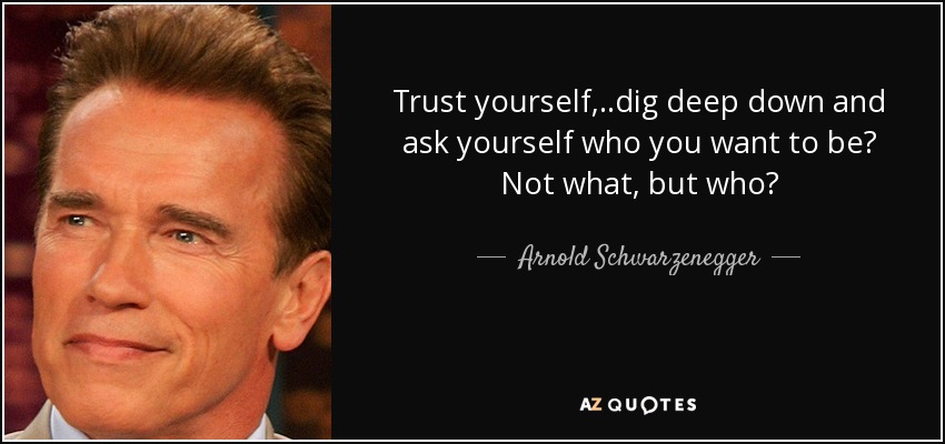 Trust yourself,..dig deep down and ask yourself who you want to be? Not what, but who? - Arnold Schwarzenegger