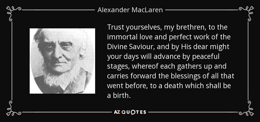 Trust yourselves, my brethren, to the immortal love and perfect work of the Divine Saviour, and by His dear might your days will advance by peaceful stages, whereof each gathers up and carries forward the blessings of all that went before, to a death which shall be a birth. - Alexander MacLaren
