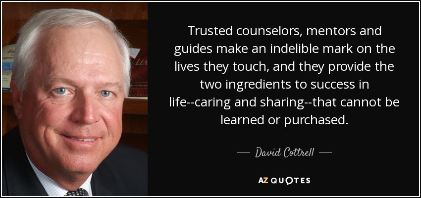 Trusted counselors, mentors and guides make an indelible mark on the lives they touch, and they provide the two ingredients to success in life--caring and sharing--that cannot be learned or purchased. - David Cottrell