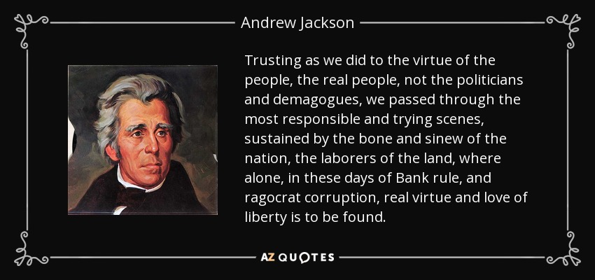 Trusting as we did to the virtue of the people, the real people, not the politicians and demagogues, we passed through the most responsible and trying scenes, sustained by the bone and sinew of the nation, the laborers of the land, where alone, in these days of Bank rule, and ragocrat corruption, real virtue and love of liberty is to be found. - Andrew Jackson