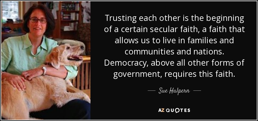 Trusting each other is the beginning of a certain secular faith, a faith that allows us to live in families and communities and nations. Democracy, above all other forms of government, requires this faith. - Sue Halpern